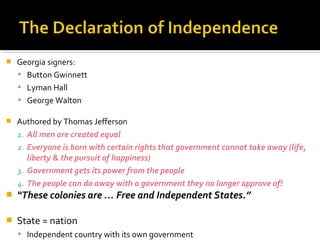 

Georgia signers:
 Button Gwinnett
 Lyman Hall
 George Walton



Authored by Thomas Jefferson
1. All men are created equal
2. Everyone is born with certain rights that government cannot take away (life,
liberty & the pursuit of happiness)
3. Government gets its power from the people
4. The people can do away with a government they no longer approve of!



“These colonies are … Free and Independent States.”



State = nation
 Independent country with its own government

 