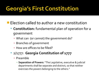  Election called to author a new constitution
 Constitution: fundamental plan of operation for a

government
▪ What can (or cannot) the government do?
▪ Branches of government
▪ How are offices to be filled?

 2/1777: Georgia Constitution of 1777
▪ Preamble
▪ Separation of Powers: “The Legislative, executive & judicial
departments shall be separate and distinct, so that neither
exercises the powers belonging to the others.”

 