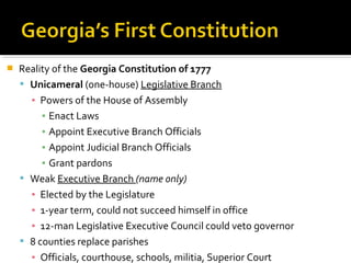 

Reality of the Georgia Constitution of 1777
 Unicameral (one-house) Legislative Branch
▪ Powers of the House of Assembly
▪ Enact Laws
▪ Appoint Executive Branch Officials
▪ Appoint Judicial Branch Officials
▪ Grant pardons
 Weak Executive Branch (name only)
▪ Elected by the Legislature
▪ 1-year term, could not succeed himself in office
▪ 12-man Legislative Executive Council could veto governor
 8 counties replace parishes
▪ Officials, courthouse, schools, militia, Superior Court

 