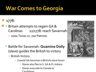 

1778:
 Britain attempts to regain GA &

Carolinas

12/1778: reach Savannah

▪ 2000 Tories vs. 700 Patriots

 Battle for Savannah: Quamino Dolly

(slave) guides the British to victory
▪ British Victory
▪ Coastal GA becomes a (British) slave haven
 Slaves also flee to S. GA & FL Indians
 Slaves evacuate to Canada or

 
