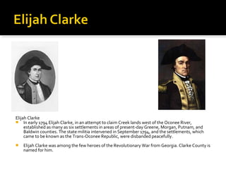 Elijah Clarke
 In early 1794 Elijah Clarke, in an attempt to claim Creek lands west of the Oconee River,
established as many as six settlements in areas of present-day Greene, Morgan, Putnam, and
Baldwin counties. The state militia intervened in September 1794, and the settlements, which
came to be known as the Trans-Oconee Republic, were disbanded peacefully.


Elijah Clarke was among the few heroes of the Revolutionary War from Georgia. Clarke County is
named for him.

 