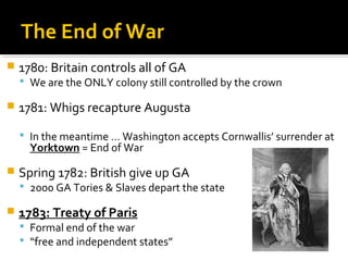 The End of War


1780: Britain controls all of GA

 We are the ONLY colony still controlled by the crown



1781: Whigs recapture Augusta
 In the meantime … Washington accepts Cornwallis’ surrender at

Yorktown = End of War



Spring 1782: British give up GA

 2000 GA Tories & Slaves depart the state



1783: Treaty of Paris

 Formal end of the war
 “free and independent states”

 
