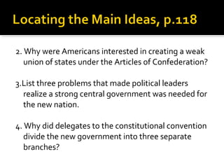 2. Why were Americans interested in creating a weak
union of states under the Articles of Confederation?
3.List three problems that made political leaders
realize a strong central government was needed for
the new nation.
4. Why did delegates to the constitutional convention
divide the new government into three separate
branches?

 