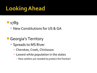  1789
 New Constitutions for US & GA

 Georgia’s Territory
 Spreads to MS River
▪ Cherokee, Creek, Chickasaw
▪ Lowest white population in the states
▪ New settlers are needed to protect the frontier!

 