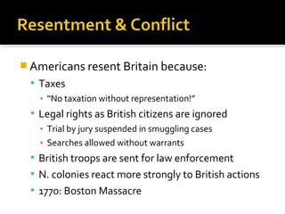  Americans resent Britain because:
 Taxes
▪ “No taxation without representation!”
 Legal rights as British citizens are ignored
▪ Trial by jury suspended in smuggling cases
▪ Searches allowed without warrants
 British troops are sent for law enforcement
 N. colonies react more strongly to British actions
 1770: Boston Massacre

 
