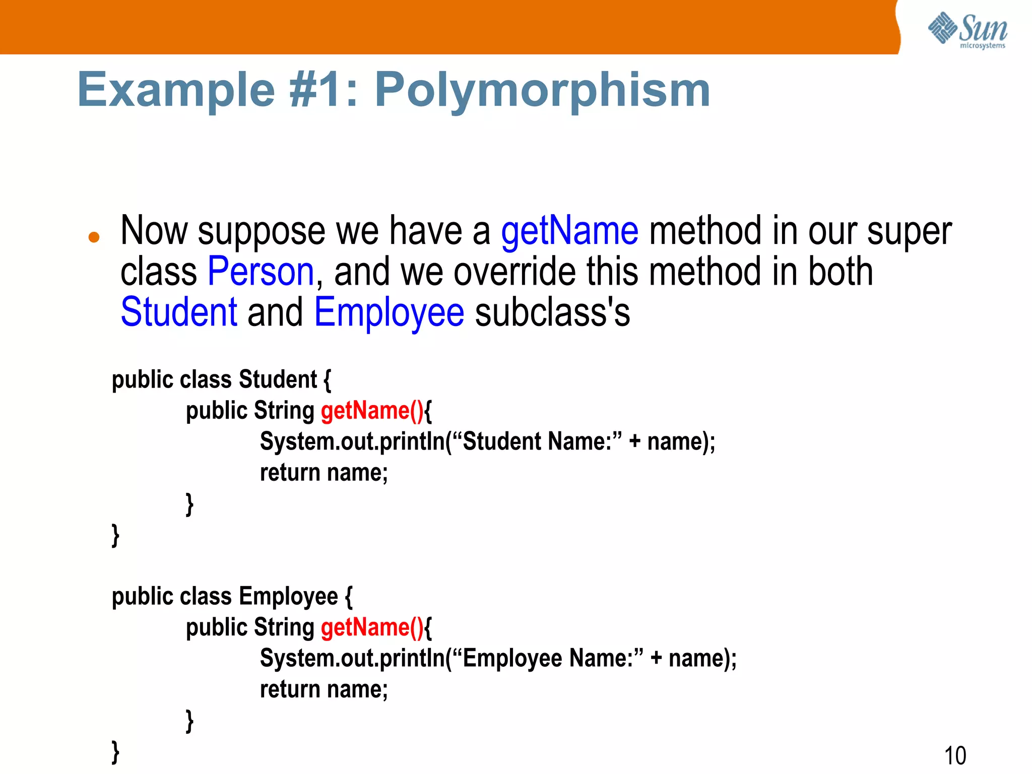 Example #1: Polymorphism


Now suppose we have a getName method in our super
class Person, and we override this method in both
Student and Employee subclass's
public class Student {
public String getName(){
System.out.println(“Student Name:” + name);
return name;
}
}
public class Employee {
public String getName(){
System.out.println(“Employee Name:” + name);
return name;
}
}

10

 