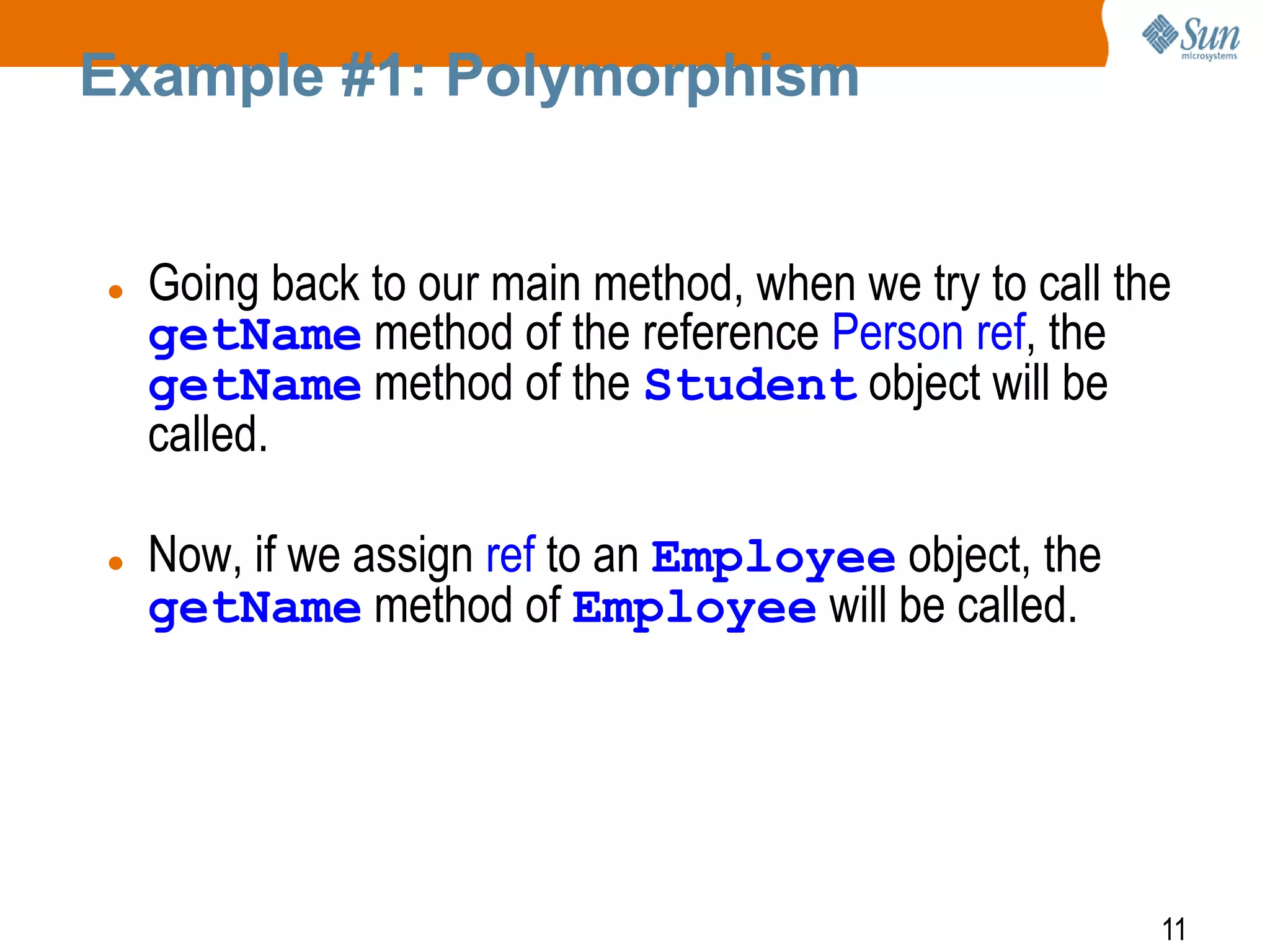 Example #1: Polymorphism





Going back to our main method, when we try to call the
getName method of the reference Person ref, the
getName method of the Student object will be
called.
Now, if we assign ref to an Employee object, the
getName method of Employee will be called.

11

 