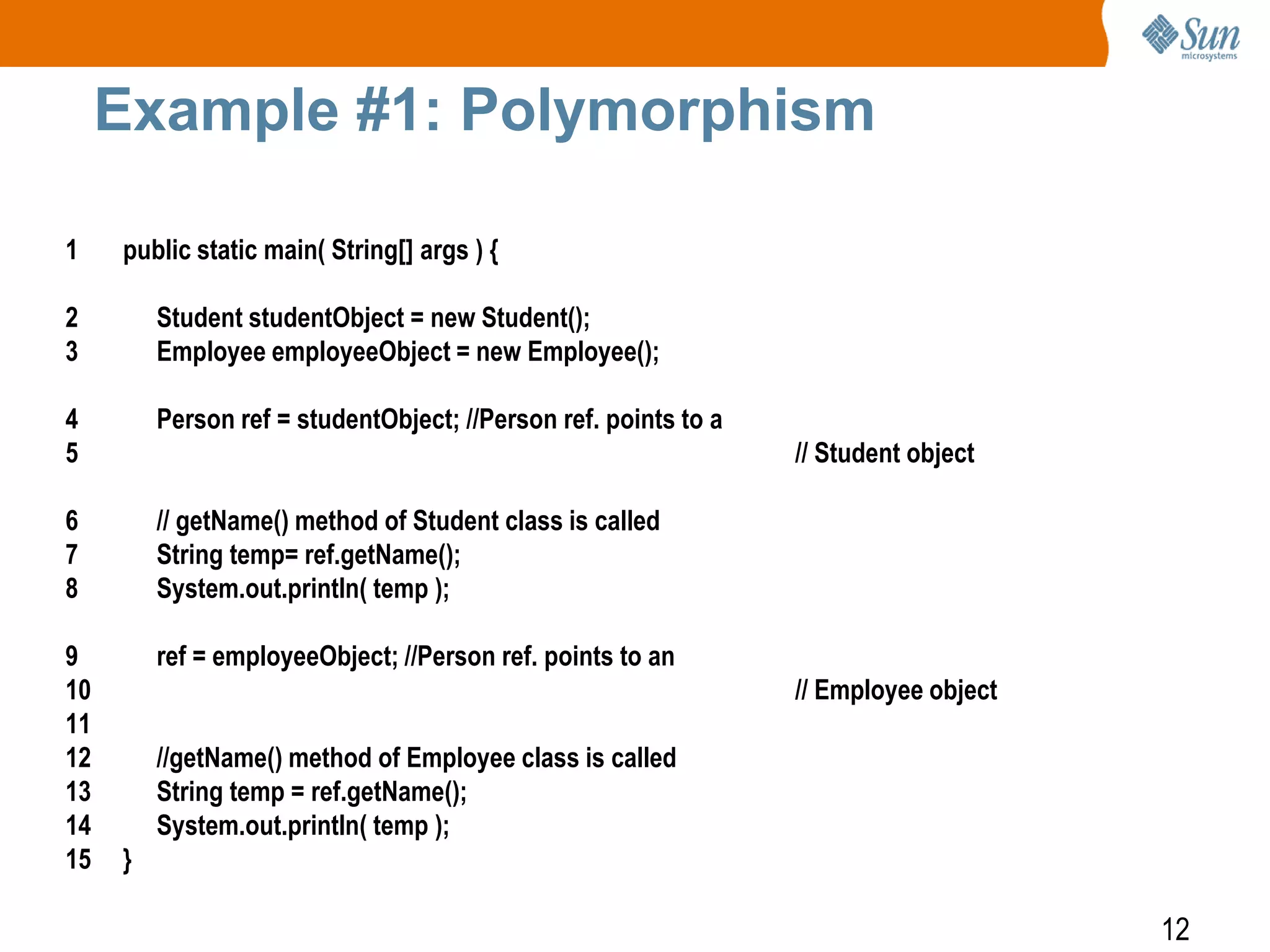Example #1: Polymorphism
1

public static main( String[] args ) {

2
3

Student studentObject = new Student();
Employee employeeObject = new Employee();

4
5

Person ref = studentObject; //Person ref. points to a

6
7
8

// getName() method of Student class is called
String temp= ref.getName();
System.out.println( temp );

9
10
11
12
13
14
15

ref = employeeObject; //Person ref. points to an

// Student object

// Employee object
//getName() method of Employee class is called
String temp = ref.getName();
System.out.println( temp );
}

12

 