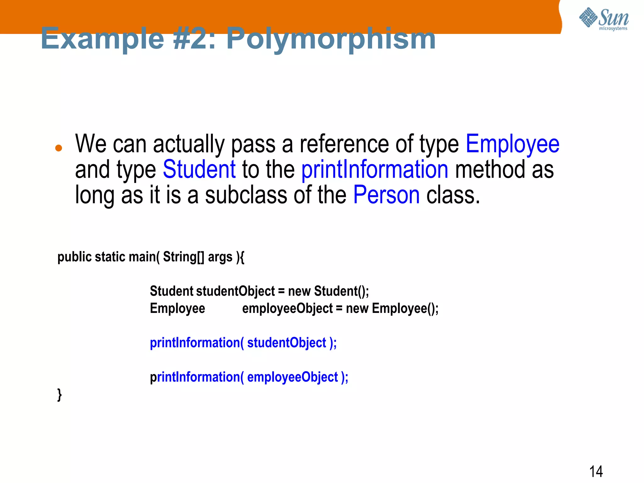 Example #2: Polymorphism



We can actually pass a reference of type Employee
and type Student to the printInformation method as
long as it is a subclass of the Person class.

public static main( String[] args ){
Student studentObject = new Student();
Employee
employeeObject = new Employee();
printInformation( studentObject );
printInformation( employeeObject );
}

14

 