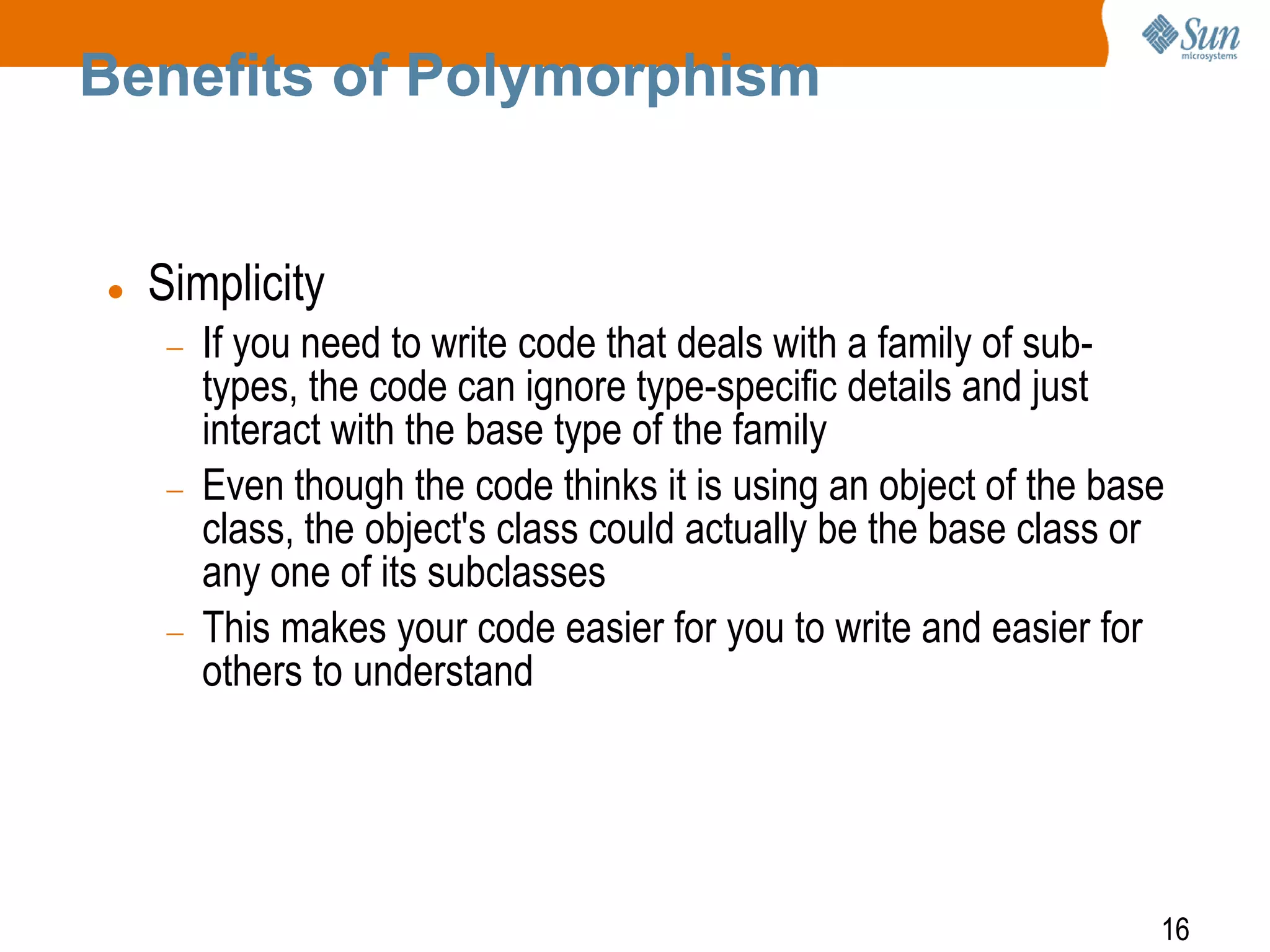 Benefits of Polymorphism



Simplicity
If you need to write code that deals with a family of subtypes, the code can ignore type-specific details and just
interact with the base type of the family
Even though the code thinks it is using an object of the base
class, the object's class could actually be the base class or
any one of its subclasses
This makes your code easier for you to write and easier for
others to understand

16

 