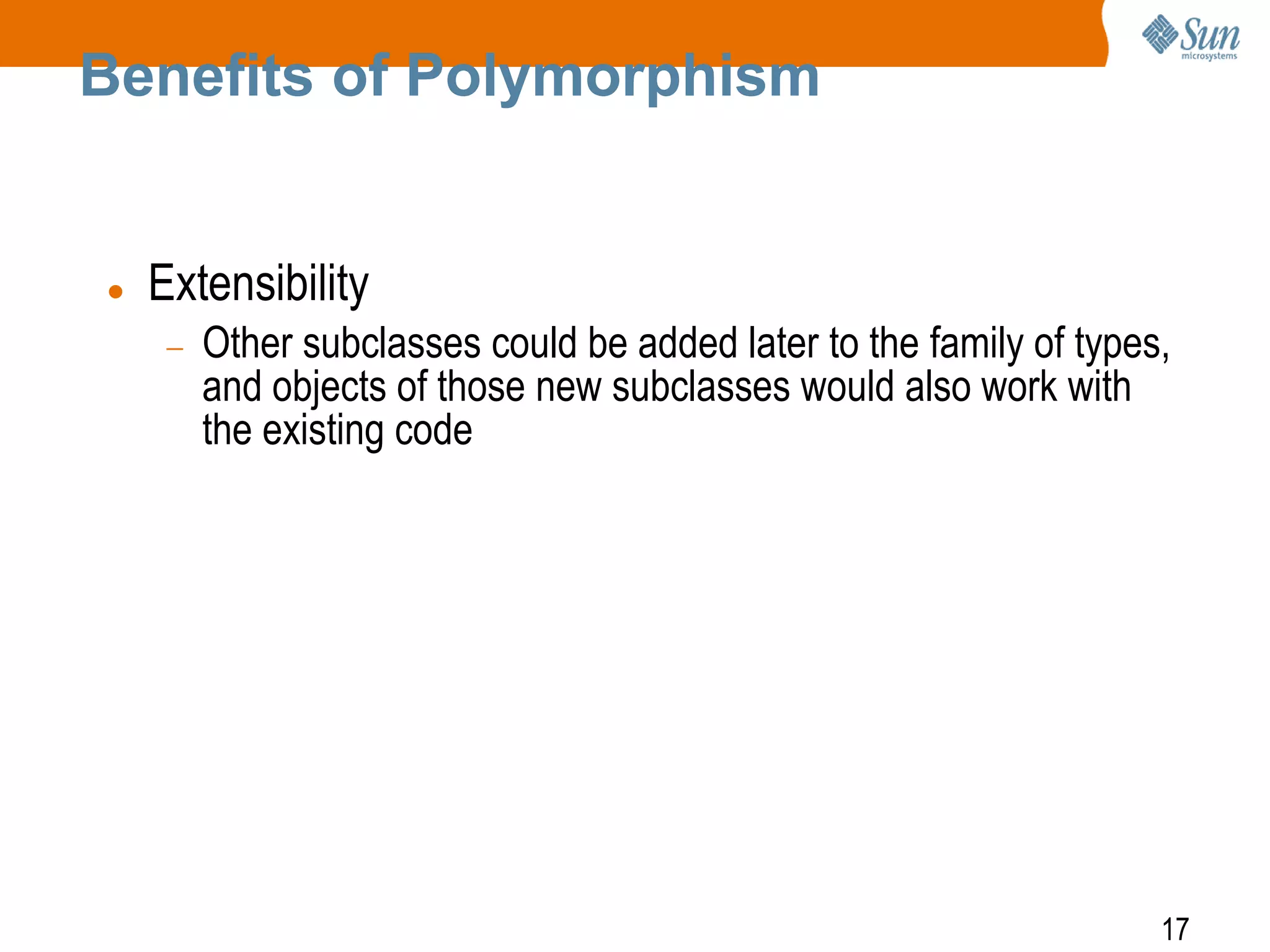 Benefits of Polymorphism



Extensibility
Other subclasses could be added later to the family of types,
and objects of those new subclasses would also work with
the existing code

17

 
