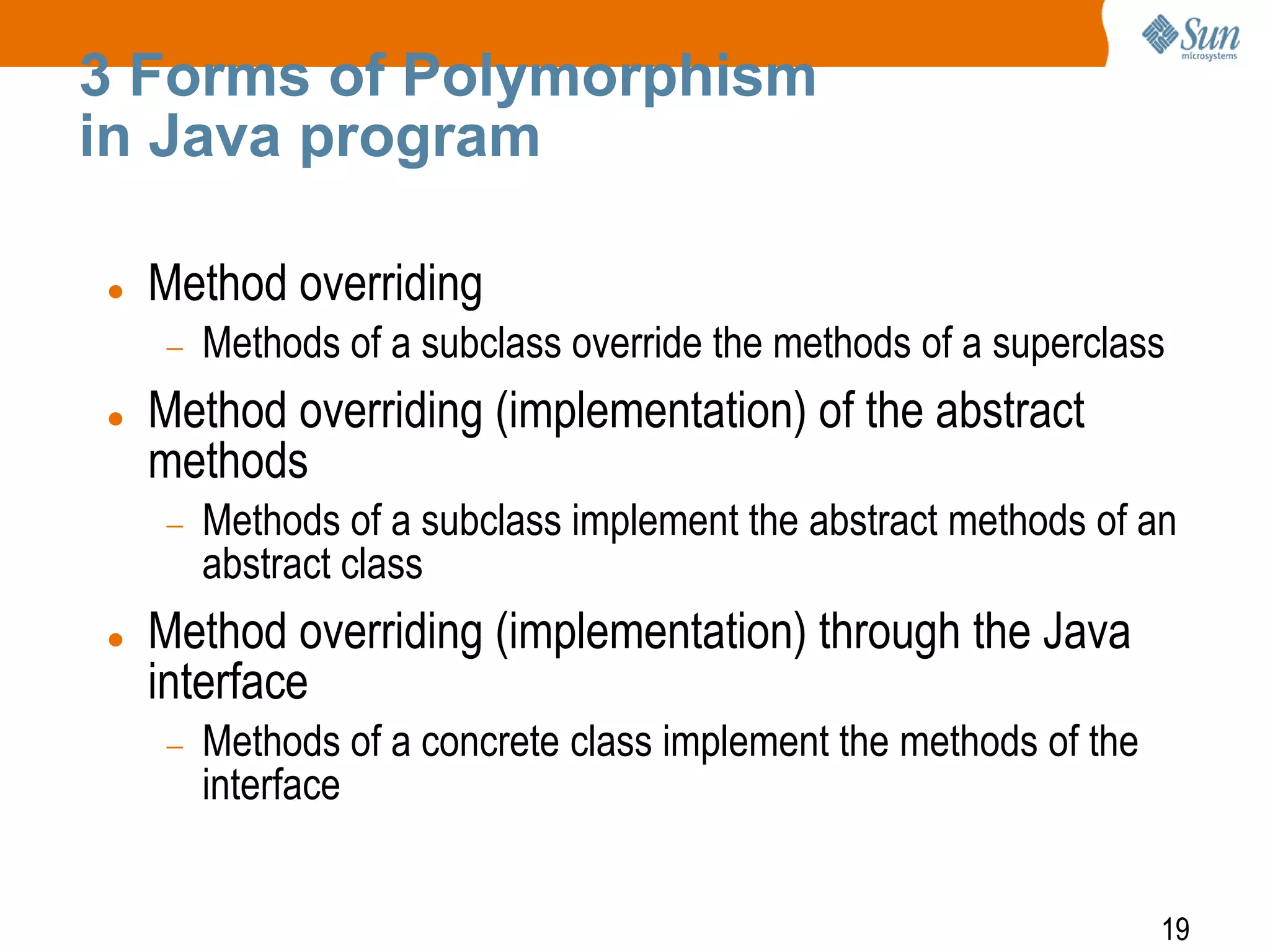 3 Forms of Polymorphism
in Java program


Method overriding
Methods of a subclass override the methods of a superclass



Method overriding (implementation) of the abstract
methods
Methods of a subclass implement the abstract methods of an
abstract class



Method overriding (implementation) through the Java
interface
Methods of a concrete class implement the methods of the
interface
19

 