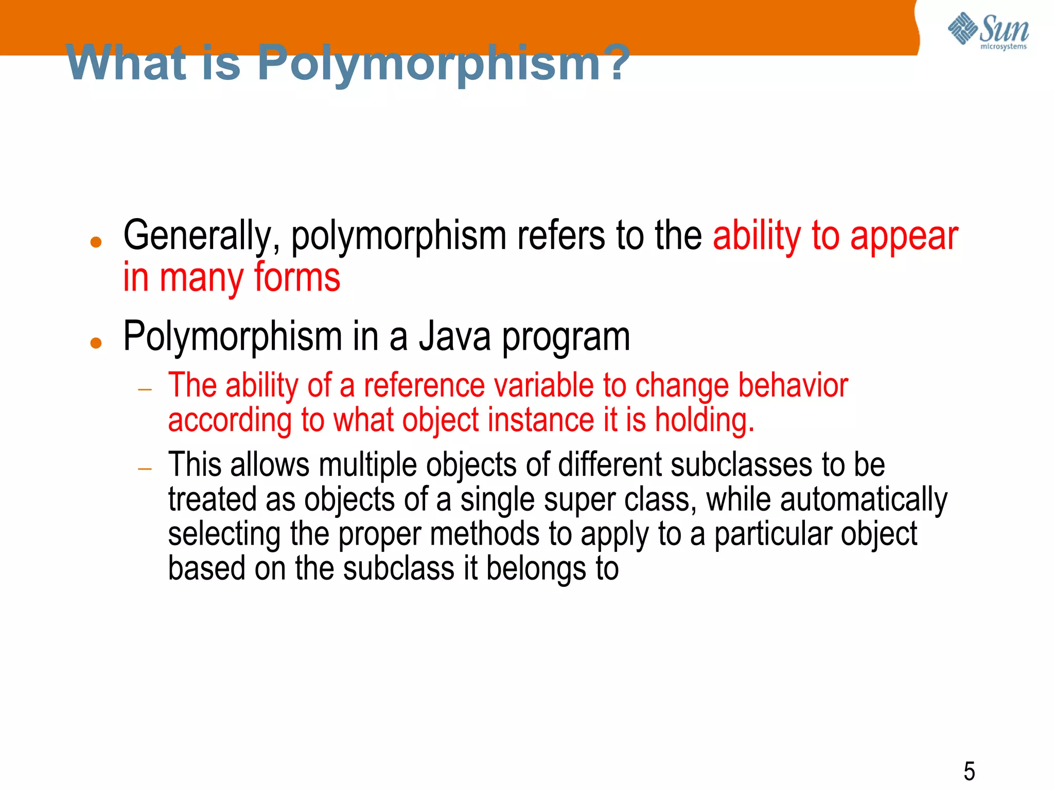 What is Polymorphism?





Generally, polymorphism refers to the ability to appear
in many forms
Polymorphism in a Java program
The ability of a reference variable to change behavior
according to what object instance it is holding.
This allows multiple objects of different subclasses to be
treated as objects of a single super class, while automatically
selecting the proper methods to apply to a particular object
based on the subclass it belongs to

5

 