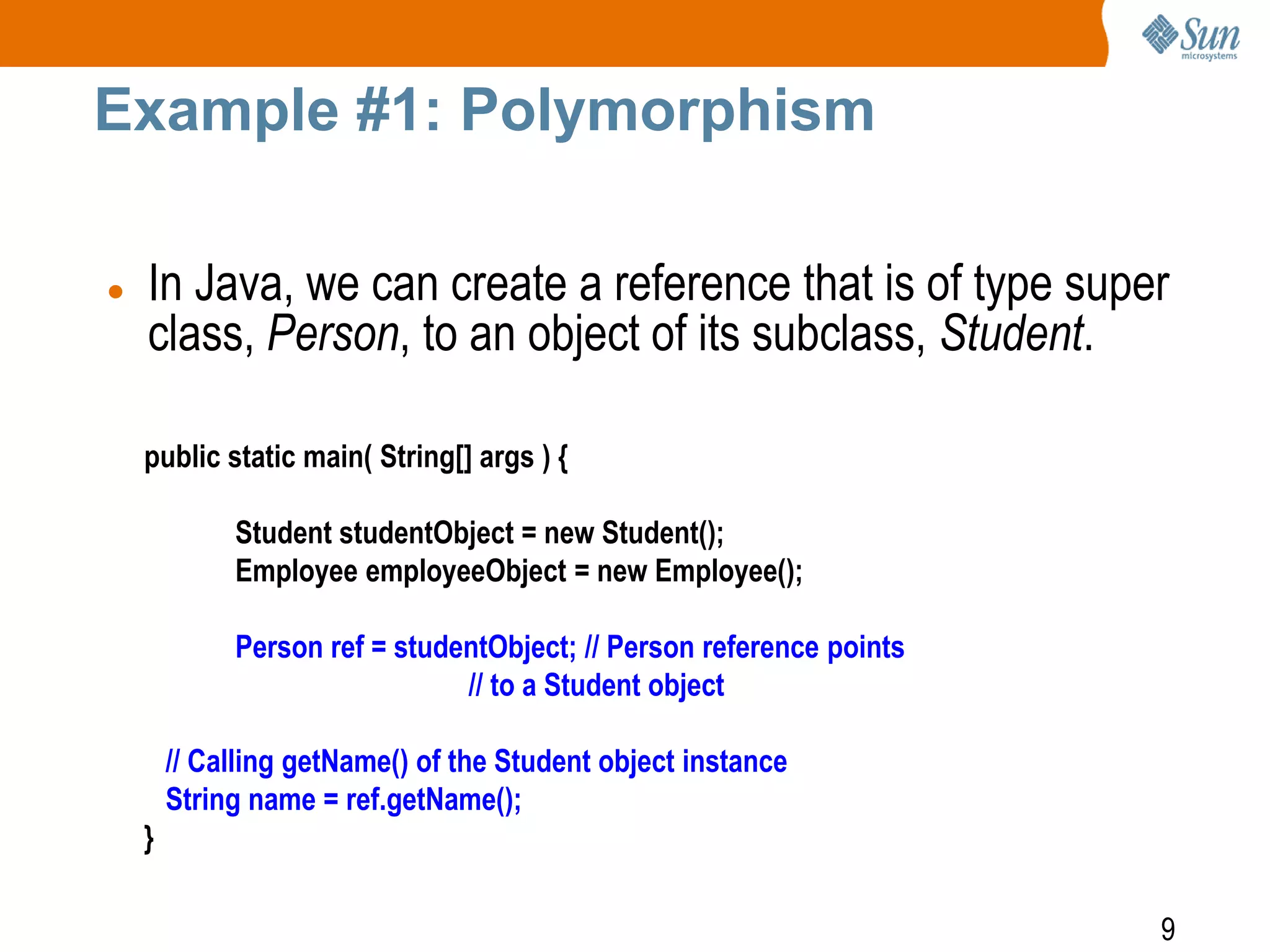 Example #1: Polymorphism


In Java, we can create a reference that is of type super
class, Person, to an object of its subclass, Student.
public static main( String[] args ) {
Student studentObject = new Student();
Employee employeeObject = new Employee();

Person ref = studentObject; // Person reference points
// to a Student object
// Calling getName() of the Student object instance
String name = ref.getName();
}
9

 