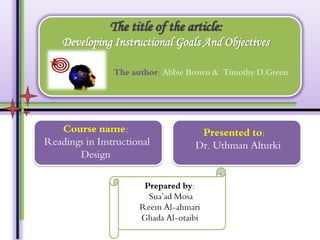 The title of the article:
Developing Instructional Goals And Objectives
The author: Abbie Brown & Timothy D.Green

Course name:
Readings in Instructional
Design

Presented to:
Dr. Uthman Alturki

Prepared by:
Sua’ad Mosa
Reem Al-ahmari
Ghada Al-otaibi

 