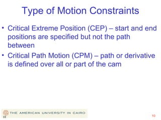 Type of Motion Constraints
• Critical Extreme Position (CEP) – start and end
positions are specified but not the path
between
• Critical Path Motion (CPM) – path or derivative
is defined over all or part of the cam

10

10

 