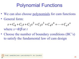 Polynomial Functions
• We can also choose polynomials for cam functions
• General form:
2

3

4

n

s = C0 + C1 x + C2 x + C3 x + C4 x +  + Cn x
where x=θ/β or t
• Choose the number of boundary conditions (BC’s)
to satisfy the fundamental law of cam design

26

26

 