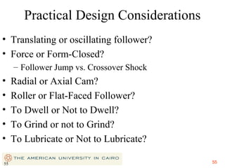 Practical Design Considerations
• Translating or oscillating follower?
• Force or Form-Closed?
– Follower Jump vs. Crossover Shock

•
•
•
•
•
55

Radial or Axial Cam?
Roller or Flat-Faced Follower?
To Dwell or Not to Dwell?
To Grind or not to Grind?
To Lubricate or Not to Lubricate?
55

 