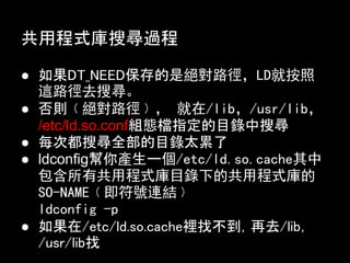 共用程式庫搜尋過程

● 如果DT_NEED保存的是絕對路徑，LD就按照
  這路徑去搜尋。
● 否則﹙絕對路徑﹚， 就在/lib，/usr/lib，
  /etc/ld.so.conf組態檔指定的目錄中搜尋
● 每次都搜尋全部的目錄太累了
● ldconfig幫你產生一個/etc/ld.so.cache其中
  包含所有共用程式庫目錄下的共用程式庫的
  SO-NAME﹙即符號連結﹚
  ldconfig -p
● 如果在/etc/ld.so.cache裡找不到，再去/lib，
  /usr/lib找
 