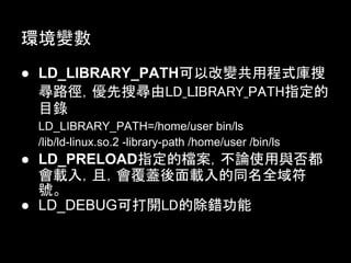 環境變數
● LD_LIBRARY_PATH可以改變共用程式庫搜
  尋路徑，優先搜尋由LD_LIBRARY_PATH指定的
  目錄
 LD_LIBRARY_PATH=/home/user bin/ls
 /lib/ld-linux.so.2 -library-path /home/user /bin/ls
● LD_PRELOAD指定的檔案，不論使用與否都
  會載入，且，會覆蓋後面載入的同名全域符
  號。
● LD_DEBUG可打開LD的除錯功能
 