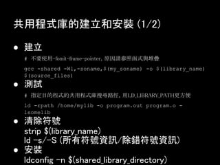 共用程式庫的建立和安裝 (1/2)

● 建立
  # 不要使用-fomit-frame-pointer，原因請參照函式與堆疊
  gcc -shared -Wl,-soname,$(my_soname) -o $(library_name)
  $(source_files)
● 測試
  # 指定目的程式的共用程式庫搜尋路徑，用LD_LIBRARY_PATH更方便
  ld -rpath /home/mylib -o program.out program.o -
  lsomelib
● 清除符號
  strip $(library_name)
  ld -s/-S (所有符號資訊/除錯符號資訊)
● 安裝
  ldconfig -n $(shared_library_directory)
 