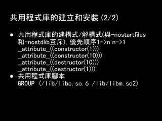 共用程式庫的建立和安裝 (2/2)

● 共用程式庫的建構式/解構式(與-nostartfiles
  和-nostdlib互斥)，優先順序1->n n->1
  __attribute__((constructor(1)))
  __attribute__((constructor(10)))
  __attribute__((destructor(10)))
  __attribute__((destructor(1)))
● 共用程式庫腳本
  GROUP (/lib/libc.so.6 /lib/libm.so2)
 