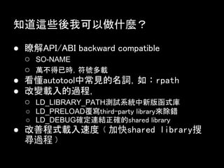 知道這些後我可以做什麼？

● 瞭解API/ABI backward compatible
  ○ SO-NAME
  ○ 萬不得已時，符號多載
● 看懂autotool中常見的名詞，如︰rpath
● 改變載入的過程，
  ○ LD_LIBRARY_PATH測試系統中新版函式庫
  ○ LD_PRELOAD覆寫third-party library來除錯
  ○ LD_DEBUG確定連結正確的shared library
● 改善程式載入速度﹙加快shared library搜
  尋過程﹚
 