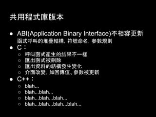 共用程式庫版本

● ABI(Application Binary Interface)不相容更新
  函式呼叫的堆疊結構，符號命名，參數規則
● C︰
  ○   呼叫函式產生的結果不一樣
  ○   匯出函式被刪除
  ○   匯出資料的結構發生變化
  ○   介面改變，如回傳值、參數被更新
● C++︰
  ○   blah...
  ○   blah...blah...
  ○   blah...blah...blah...
  ○   blah...blah...blah...blah...
 