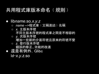 共用程式庫版本命名﹙規則﹚

● libname.so.x.y.z
  ○ name -->程式庫﹙又稱連結﹚名稱
  ○ x，主版本序號
    不同主版本序號的程式庫之間是不相容的
  ○ y，次版本序號
    增加一些新的介面符號且原來的符號不變
  ○ z，發行版本序號
    錯誤的修正、效能的改進
● 還是有例外，Glibc
  ld-x.y.z.so
 