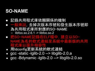 SO-NAME
● 記錄共用程式庫依賴關係的機制
● 一般來說，去掉次版本序號和發生版本序號即
  為共用程式庫所對應的SO-NAME
  ○ libfoo.so.2.6.1 -> libfoo.so.2
● 把SO-NAME記錄在ELF檔中，建立以SO-
  NAME為名的軟式連結至系統中最新版的共用
  程式庫以提升相容性
● 用ldconfig更新系統的軟式連結
● gcc -static -lglib-2.0 --> libglib-2.0.a
● gcc -Bdynamic -lglib-2.0 --> libglib-2.0.so
 