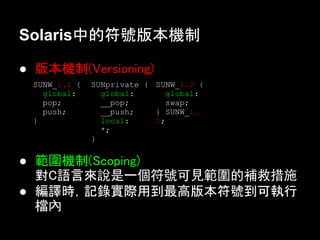 Solaris中的符號版本機制

● 版本機制(Versioning)
 SUNW_1.1 {   SUNprivate { SUNW_1.2 {
   global:      global:       global:
   pop;         __pop;       swap;
   push;        __push;    } SUNW_1.
 }              local:     1;
                *;
              }

● 範圍機制(Scoping)
  對C語言來說是一個符號可見範圍的補救措施
● 編譯時，記錄實際用到最高版本符號到可執行
  檔內
 