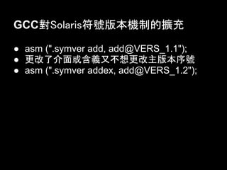 GCC對Solaris符號版本機制的擴充

● asm (".symver add, add@VERS_1.1");
● 更改了介面或含義又不想更改主版本序號
● asm (".symver addex, add@VERS_1.2");
 