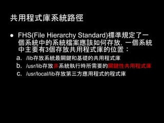 共用程式庫系統路徑

● FHS(File Hierarchy Standard)標準規定了一
  個系統中的系統檔案應該如何存放，一個系統
  中主要有3個存放共用程式庫的位置︰
  a. /lib存放系統最關鍵和基礎的共用程式庫
  b. /usr/lib存放非系統執行時所需要的關鍵性共用程式庫
  c. /usr/local/lib存放第三方應用程式的程式庫
 