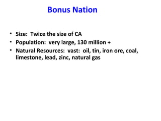Bonus Nation
• Size: Twice the size of CA
• Population: very large, 130 million +
• Natural Resources: vast: oil, tin, iron ore, coal,
limestone, lead, zinc, natural gas

 