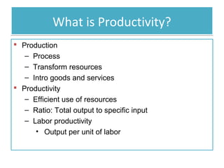 What is Productivity?
 Production
– Process
– Transform resources
– Intro goods and services
 Productivity
– Efficient use of resources
– Ratio: Total output to specific input
– Labor productivity
• Output per unit of labor

 