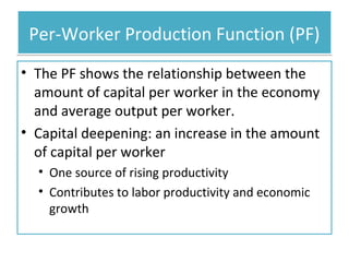 Per-Worker Production Function (PF)
• The PF shows the relationship between the
amount of capital per worker in the economy
and average output per worker.
• Capital deepening: an increase in the amount
of capital per worker
• One source of rising productivity
• Contributes to labor productivity and economic
growth

 