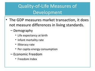 Quality-of-Life Measures of
Development
• The GDP measures market transaction, it does
not measure differences in living standards.
– Demography
•
•
•
•

Life expectancy at birth
Infant mortality rate
Illiteracy rate
Per capita energy consumption

– Economic Freedom
• Freedom Index

 