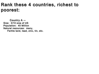 Rank these 4 countries, richest to
poorest:
Country A --

Size: 3/10 size of US
Population: 40 Million
Natural resources: many,
Fertile land, lead, zinc, tin, etc.

 