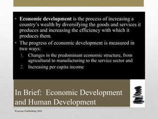 • Economic development is the process of increasing a
country’s wealth by diversifying the goods and services it
produces and increasing the efficiency with which it
produces them.
• The progress of economic development is measured in
two ways:
1. Changes in the predominant economic structure, from
agricultural to manufacturing to the service sector and
2. Increasing per capita income

In Brief: Economic Development
and Human Development
Pearson Publishing 2011

 