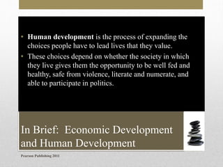 • Human development is the process of expanding the
choices people have to lead lives that they value.
• These choices depend on whether the society in which
they live gives them the opportunity to be well fed and
healthy, safe from violence, literate and numerate, and
able to participate in politics.

In Brief: Economic Development
and Human Development
Pearson Publishing 2011

 