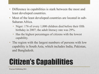 • Difference in capabilities is stark between the most and
least developed countries.
• Most of the least developed countries are located in subSaharan Africa.
• Niger: 176 of every 1,000 children died before their fifth
birthday in 2007; the adult literacy rate was 29%.
• Has the highest percentages of citizens with the lowest
capability.

• The region with the largest numbers of persons with low
capability is South Asia, which includes India, Pakistan,
and Bangladesh.

Citizen’s Capabilities
Pearson Publishing 2011

 