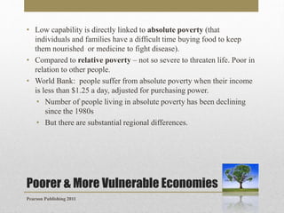 • Low capability is directly linked to absolute poverty (that
individuals and families have a difficult time buying food to keep
them nourished or medicine to fight disease).
• Compared to relative poverty – not so severe to threaten life. Poor in
relation to other people.
• World Bank: people suffer from absolute poverty when their income
is less than $1.25 a day, adjusted for purchasing power.
• Number of people living in absolute poverty has been declining
since the 1980s
• But there are substantial regional differences.

Poorer & More Vulnerable Economies
Pearson Publishing 2011

 