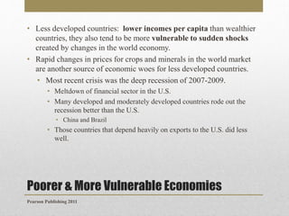 • Less developed countries: lower incomes per capita than wealthier
countries, they also tend to be more vulnerable to sudden shocks
created by changes in the world economy.
• Rapid changes in prices for crops and minerals in the world market
are another source of economic woes for less developed countries.
• Most recent crisis was the deep recession of 2007-2009.
• Meltdown of financial sector in the U.S.
• Many developed and moderately developed countries rode out the
recession better than the U.S.
• China and Brazil

• Those countries that depend heavily on exports to the U.S. did less
well.

Poorer & More Vulnerable Economies
Pearson Publishing 2011

 