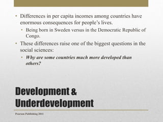 • Differences in per capita incomes among countries have
enormous consequences for people’s lives.
• Being born in Sweden versus in the Democratic Republic of
Congo.

• These differences raise one of the biggest questions in the
social sciences:
• Why are some countries much more developed than
others?

Development &
Underdevelopment
Pearson Publishing 2011

 