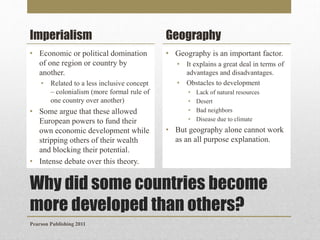 Imperialism

Geography

• Economic or political domination
of one region or country by
another.

• Geography is an important factor.

•

Related to a less inclusive concept
– colonialism (more formal rule of
one country over another)

• Some argue that these allowed
European powers to fund their
own economic development while
stripping others of their wealth
and blocking their potential.
• Intense debate over this theory.

•
•

It explains a great deal in terms of
advantages and disadvantages.
Obstacles to development
•
•
•
•

Lack of natural resources
Desert
Bad neighbors
Disease due to climate

• But geography alone cannot work
as an all purpose explanation.

Why did some countries become
more developed than others?
Pearson Publishing 2011

 