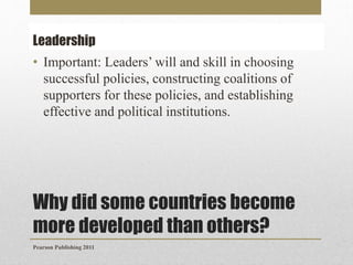 Leadership
• Important: Leaders’ will and skill in choosing
successful policies, constructing coalitions of
supporters for these policies, and establishing
effective and political institutions.

Why did some countries become
more developed than others?
Pearson Publishing 2011

 