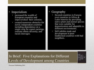 • Imperialism
• increased the wealth of
European countries and
impoverished their colonies.
• created numerous obstacles for
newly independent countries
including dependence on a
single crop for export earnings,
extreme ethnic diversity, and
racial cleavages.

• Geography
• favored countries in Eurasia
over countries in Africa &
Latin America by providing
native plant and animal species
that were suitable for
domestication and adaptable to
different environments.
• Still inhibits trade and
development in poor
landlocked countries with bad
neighbors.

In Brief: Five Explanations for Different
Levels of Development among Countries
Pearson Publishing 2011

 