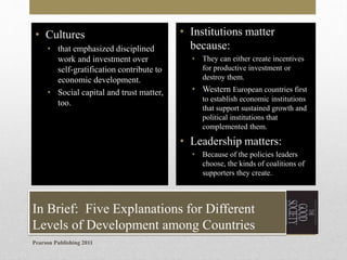 • Cultures
• that emphasized disciplined
work and investment over
self-gratification contribute to
economic development.
• Social capital and trust matter,
too.

• Institutions matter
because:
•

They can either create incentives
for productive investment or
destroy them.

• Western European countries first
to establish economic institutions
that support sustained growth and
political institutions that
complemented them.

• Leadership matters:
•

Because of the policies leaders
choose, the kinds of coalitions of
supporters they create.

In Brief: Five Explanations for Different
Levels of Development among Countries
Pearson Publishing 2011

 