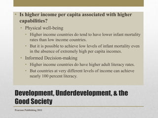 • Is higher income per capita associated with higher
capabilities?
• Physical well-being
• Higher income countries do tend to have lower infant mortality
rates than low income countries.
• But it is possible to achieve low levels of infant mortality even
in the absence of extremely high per capita incomes.

• Informed Decision-making
• Higher income countries do have higher adult literacy rates.
• But countries at very different levels of income can achieve
nearly 100 percent literacy.

Development, Underdevelopment, & the
Good Society
Pearson Publishing 2011

 
