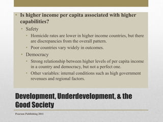 • Is higher income per capita associated with higher
capabilities?
• Safety
• Homicide rates are lower in higher income countries, but there
are discrepancies from the overall pattern.
• Poor countries vary widely in outcomes.

• Democracy
• Strong relationship between higher levels of per capita income
in a country and democracy, but not a perfect one.
• Other variables: internal conditions such as high government
revenues and regional factors.

Development, Underdevelopment, & the
Good Society
Pearson Publishing 2011

 